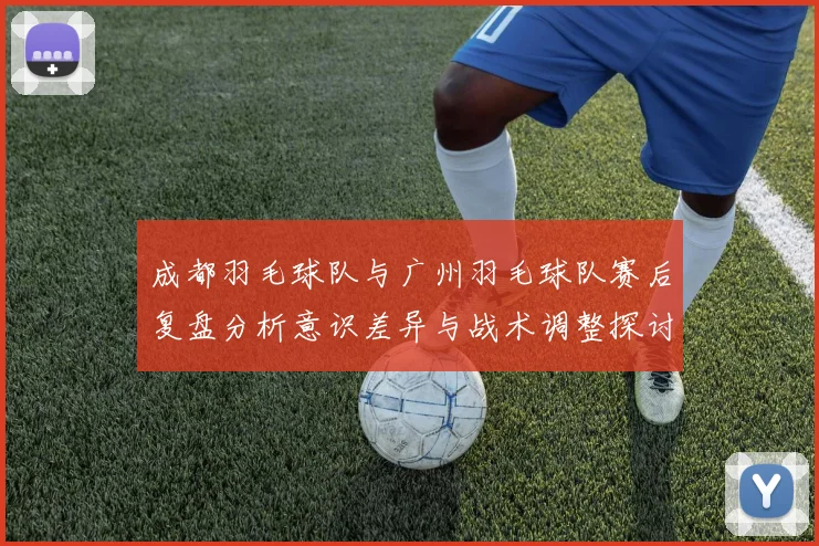 成都羽毛球队与广州羽毛球队赛后复盘分析意识差异与战术调整探讨