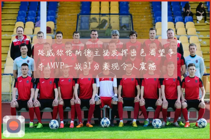 路威称伦纳德主场发挥出色渴望争夺AMVP一战31分表现令人震撼