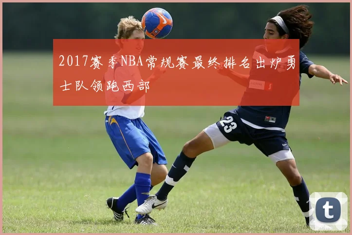 2017赛季NBA常规赛最终排名出炉勇士队领跑西部