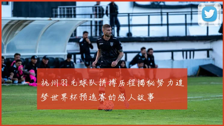 杭州羽毛球队拼搏历程揭秘努力追梦世界杯预选赛的感人故事