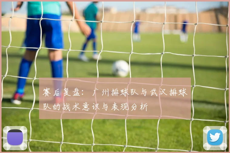 赛后复盘：广州排球队与武汉排球队的战术意识与表现分析