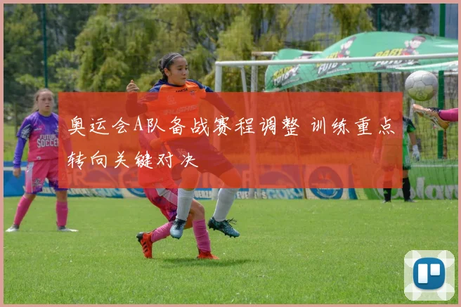 奥运会A队备战赛程调整 训练重点转向关键对决