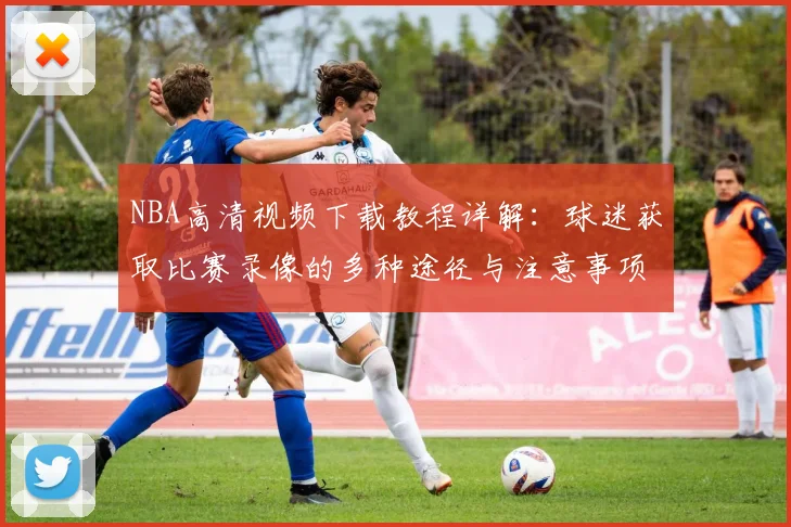 NBA高清视频下载教程详解：球迷获取比赛录像的多种途径与注意事项