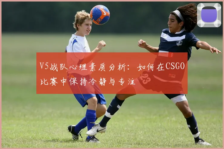 V5战队心理素质分析：如何在CSGO比赛中保持冷静与专注