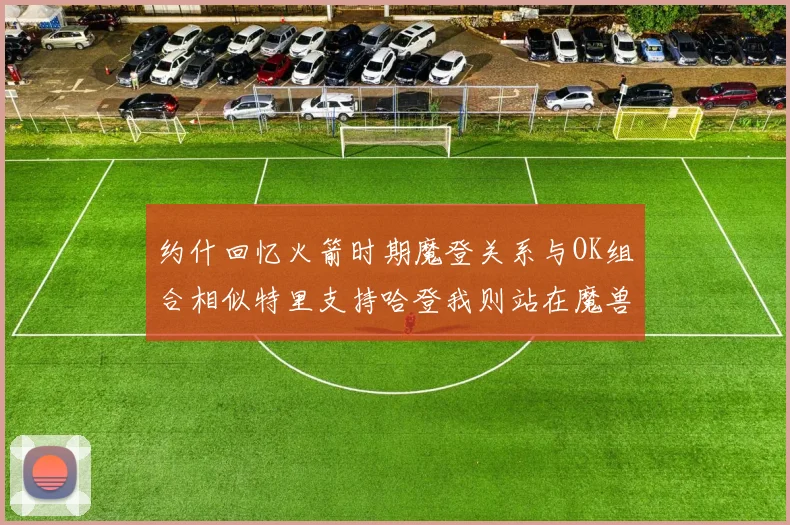 约什回忆火箭时期魔登关系与OK组合相似特里支持哈登我则站在魔兽一边