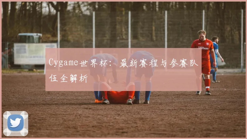Cygame世界杯：最新赛程与参赛队伍全解析