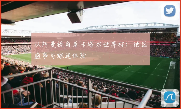 从阿曼视角看卡塔尔世界杯：地区盛事与球迷体验
