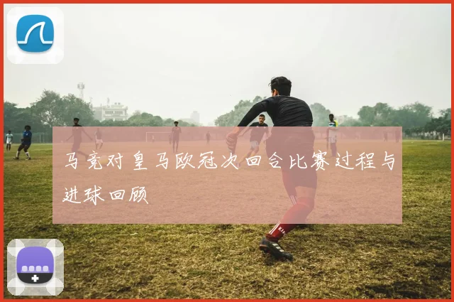 马竞对皇马欧冠次回合比赛过程与进球回顾