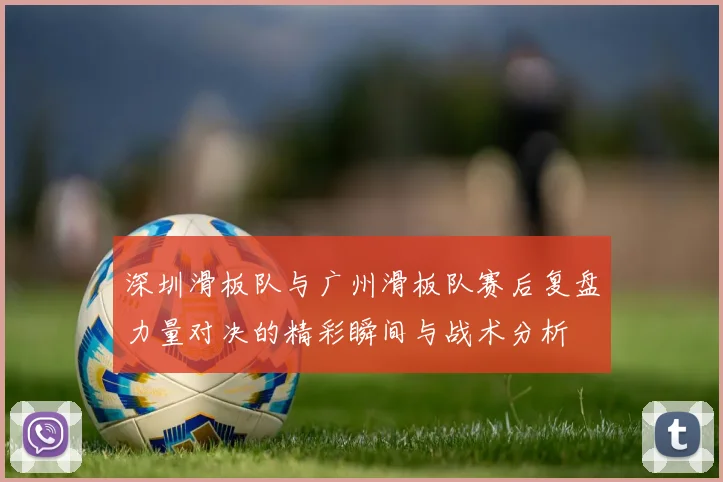 深圳滑板队与广州滑板队赛后复盘力量对决的精彩瞬间与战术分析