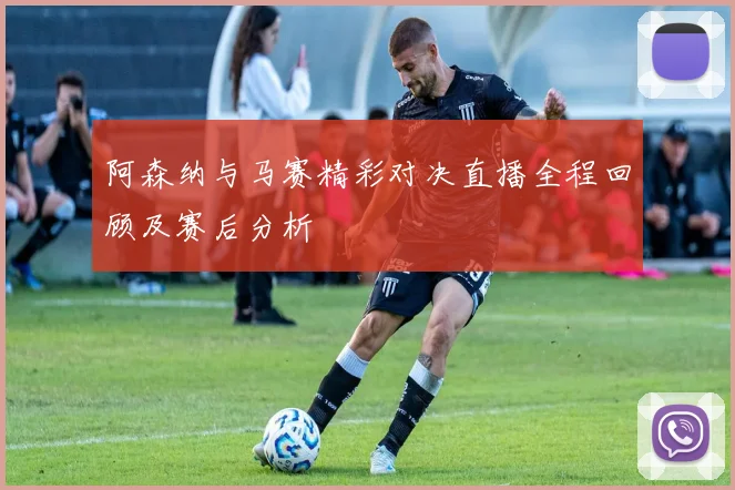 阿森纳与马赛精彩对决直播全程回顾及赛后分析