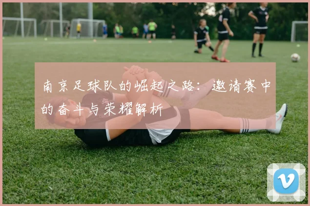 南京足球队的崛起之路：邀请赛中的奋斗与荣耀解析